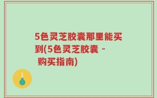 5色灵芝胶囊那里能买到(5色灵芝胶囊 - 购买指南)