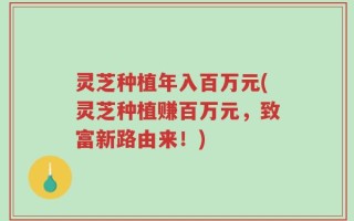 灵芝种植年入百万元(灵芝种植赚百万元，致富新路由来！)