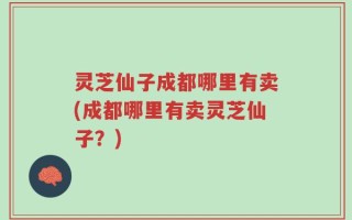灵芝仙子成都哪里有卖(成都哪里有卖灵芝仙子？)