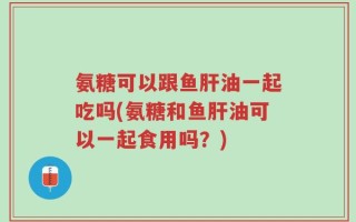 氨糖可以跟鱼肝油一起吃吗(氨糖和鱼肝油可以一起食用吗？)