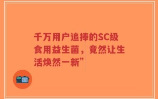 千万用户追捧的SC级食用益生菌，竟然让生活焕然一新”