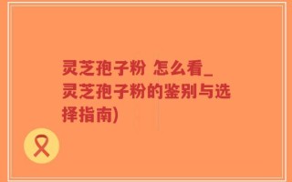 灵芝孢子粉 怎么看_灵芝孢子粉的鉴别与选择指南)
