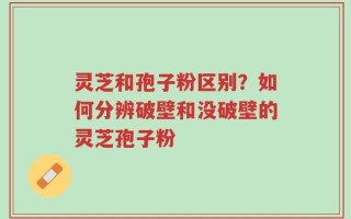 灵芝和孢子粉区别？如何分辨破壁和没破壁的灵芝孢子粉