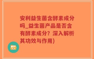 安利益生菌含酵素成分吗_益生菌产品是否含有酵素成分？深入解析其功效与作用)