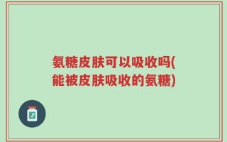 氨糖皮肤可以吸收吗(能被皮肤吸收的氨糖)
