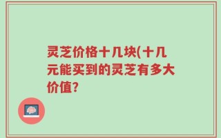 灵芝价格十几块(十几元能买到的灵芝有多大价值？