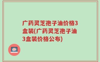 广药灵芝孢子油价格3盒装(广药灵芝孢子油3盒装价格公布)