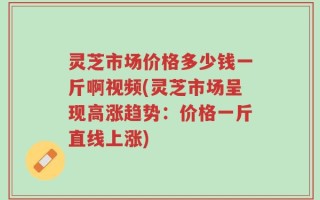 灵芝市场价格多少钱一斤啊视频(灵芝市场呈现高涨趋势：价格一斤直线上涨)