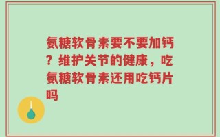 氨糖软骨素要不要加钙？维护关节的健康，吃氨糖软骨素还用吃钙片吗