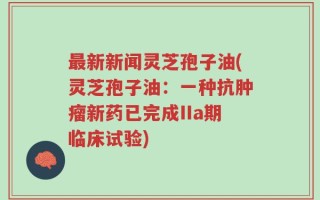 最新新闻灵芝孢子油(灵芝孢子油：一种抗肿瘤新药已完成IIa期临床试验)