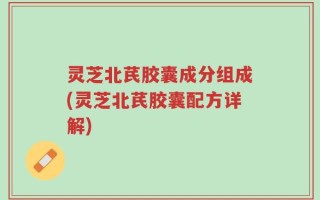 灵芝北芪胶囊成分组成(灵芝北芪胶囊配方详解)