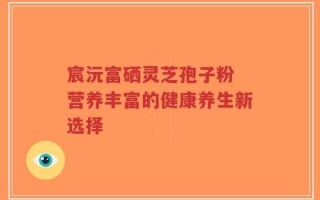 宸沅富硒灵芝孢子粉 营养丰富的健康养生新选择