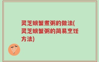 灵芝螃蟹煮粥的做法(灵芝螃蟹粥的简易烹饪方法)