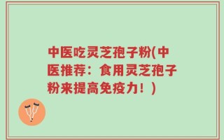 中医吃灵芝孢子粉(中医推荐：食用灵芝孢子粉来提高免疫力！)