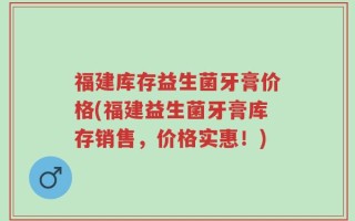 福建库存益生菌牙膏价格(福建益生菌牙膏库存销售，价格实惠！)