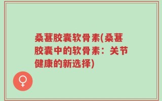 桑葚胶囊软骨素(桑葚胶囊中的软骨素：关节健康的新选择)