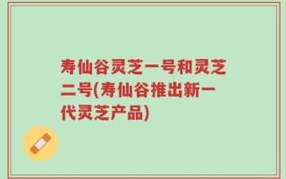 寿仙谷灵芝一号和灵芝二号(寿仙谷推出新一代灵芝产品)