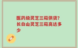 医药级灵芝三萜供货？长白山灵芝三萜高达多少