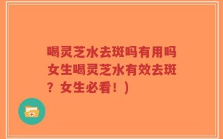 喝灵芝水去斑吗有用吗女生喝灵芝水有效去斑？女生必看！)
