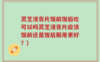 灵芝浸膏片饭前饭后吃可以吗灵芝浸膏片应该饭前还是饭后服用更好？)