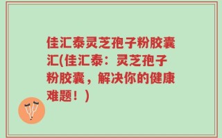 佳汇泰灵芝孢子粉胶囊汇(佳汇泰：灵芝孢子粉胶囊，解决你的健康难题！)
