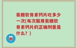 氨糖软骨素钙片吃多少一次(每次服用氨糖软骨素钙片的正确剂量是什么？)