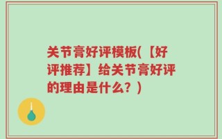 关节膏好评模板(【好评推荐】给关节膏好评的理由是什么？)