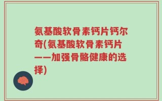 氨基酸软骨素钙片钙尔奇(氨基酸软骨素钙片——加强骨骼健康的选择)