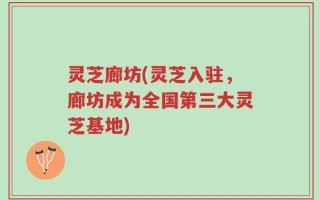 灵芝廊坊(灵芝入驻，廊坊成为全国第三大灵芝基地)
