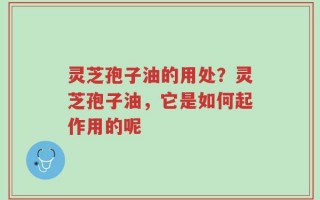 灵芝孢子油的用处？灵芝孢子油，它是如何起作用的呢