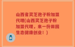 山西省灵芝孢子粉加盟代理(山西灵芝孢子粉加盟代理，来一份田园生态健康创业！)
