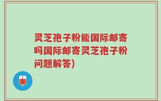 灵芝孢子粉能国际邮寄吗国际邮寄灵芝孢子粉问题解答)