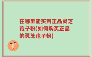 在哪里能买到正品灵芝孢子粉(如何购买正品的灵芝孢子粉)