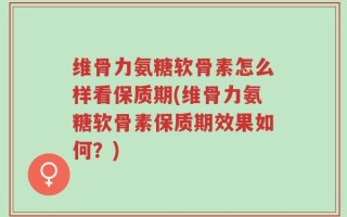 维骨力氨糖软骨素怎么样看保质期(维骨力氨糖软骨素保质期效果如何？)