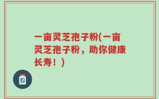 一亩灵芝孢子粉(一亩灵芝孢子粉，助你健康长寿！)