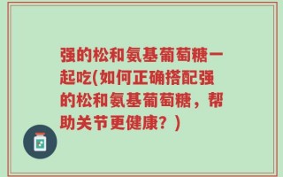 强的松和氨基葡萄糖一起吃(如何正确搭配强的松和氨基葡萄糖，帮助关节更健康？)