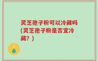 灵芝孢子粉可以冷藏吗(灵芝孢子粉是否宜冷藏？)