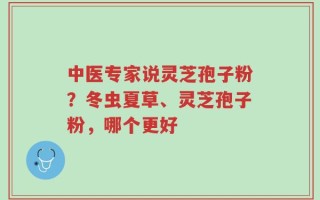 中医专家说灵芝孢子粉？冬虫夏草、灵芝孢子粉，哪个更好