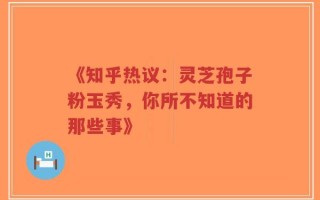 《知乎热议：灵芝孢子粉玉秀，你所不知道的那些事》