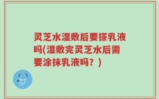 灵芝水湿敷后要搽乳液吗(湿敷完灵芝水后需要涂抹乳液吗？)