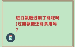 进口氨糖过期了能吃吗(过期氨糖还能食用吗？