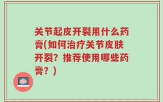 关节起皮开裂用什么药膏(如何治疗关节皮肤开裂？推荐使用哪些药膏？)
