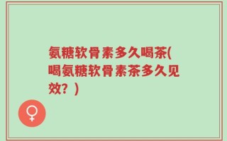 氨糖软骨素多久喝茶(喝氨糖软骨素茶多久见效？)