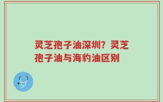 灵芝孢子油深圳？灵芝孢子油与海豹油区别