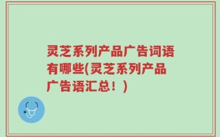 灵芝系列产品广告词语有哪些(灵芝系列产品广告语汇总！)