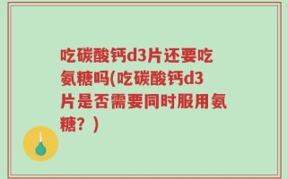 吃碳酸钙d3片还要吃氨糖吗(吃碳酸钙d3片是否需要同时服用氨糖？)