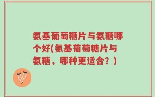 氨基葡萄糖片与氨糖哪个好(氨基葡萄糖片与氨糖，哪种更适合？)