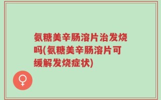 氨糖美辛肠溶片治发烧吗(氨糖美辛肠溶片可缓解发烧症状)