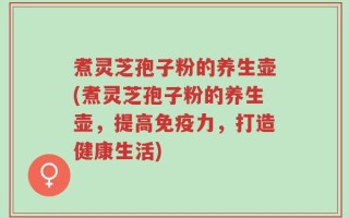煮灵芝孢子粉的养生壶(煮灵芝孢子粉的养生壶，提高免疫力，打造健康生活)