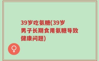 39岁吃氨糖(39岁男子长期食用氨糖导致健康问题)